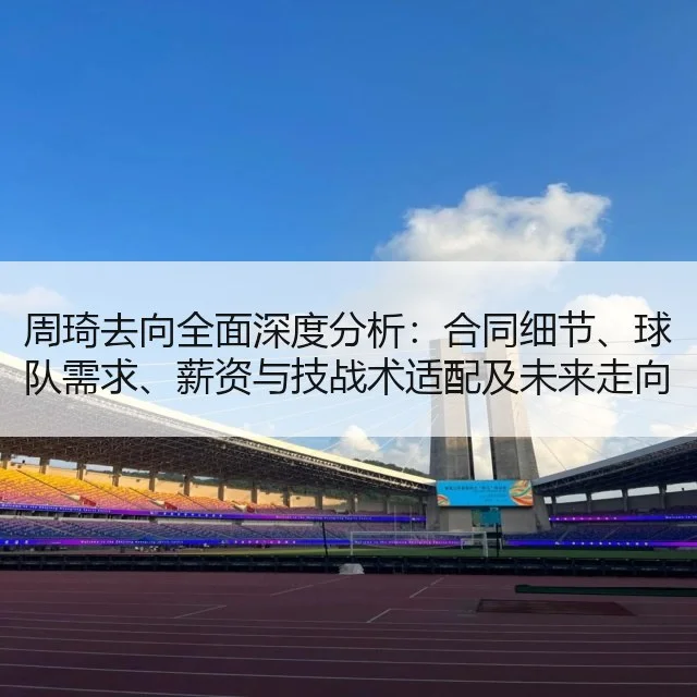 周琦去向全面深度分析：合同细节、球队需求、薪资与技战术适配及未来走向评估